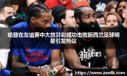 哈登在友谊赛中大放异彩成功击败新西兰足球明星引发热议